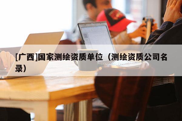 [廣西]國(guó)家測(cè)繪資質(zhì)單位（測(cè)繪資質(zhì)公司名錄）