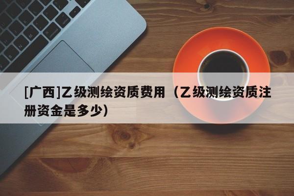 [廣西]乙級(jí)測繪資質(zhì)費(fèi)用（乙級(jí)測繪資質(zhì)注冊資金是多少）
