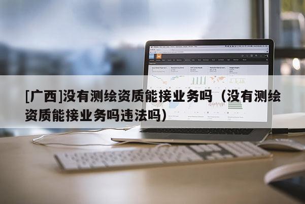 [廣西]沒有測繪資質(zhì)能接業(yè)務(wù)嗎（沒有測繪資質(zhì)能接業(yè)務(wù)嗎違法嗎）