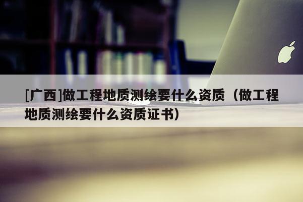 [廣西]做工程地質(zhì)測繪要什么資質(zhì)（做工程地質(zhì)測繪要什么資質(zhì)證書）