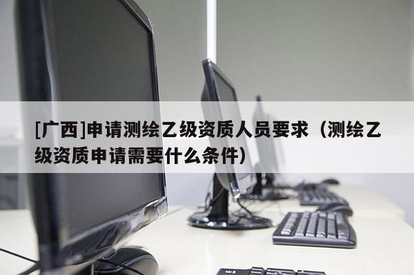 [廣西]申請(qǐng)測(cè)繪乙級(jí)資質(zhì)人員要求（測(cè)繪乙級(jí)資質(zhì)申請(qǐng)需要什么條件）