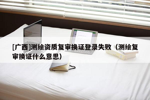 [廣西]測繪資質(zhì)復審換證登錄失?。y繪復審換證什么意思）