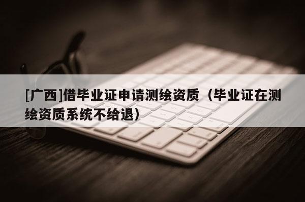 [廣西]借畢業(yè)證申請測繪資質(zhì)（畢業(yè)證在測繪資質(zhì)系統(tǒng)不給退）