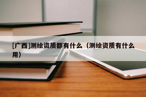[廣西]測(cè)繪資質(zhì)都有什么（測(cè)繪資質(zhì)有什么用）