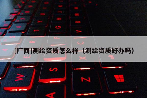[廣西]測(cè)繪資質(zhì)怎么樣（測(cè)繪資質(zhì)好辦嗎）