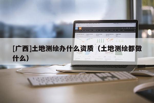 [廣西]土地測繪辦什么資質(zhì)（土地測繪都做什么）