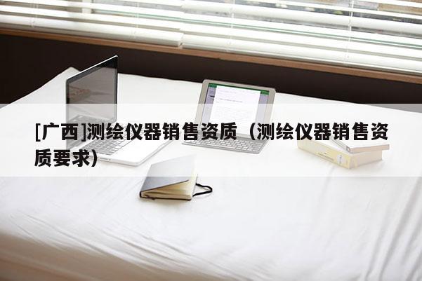 [廣西]測繪儀器銷售資質(zhì)（測繪儀器銷售資質(zhì)要求）