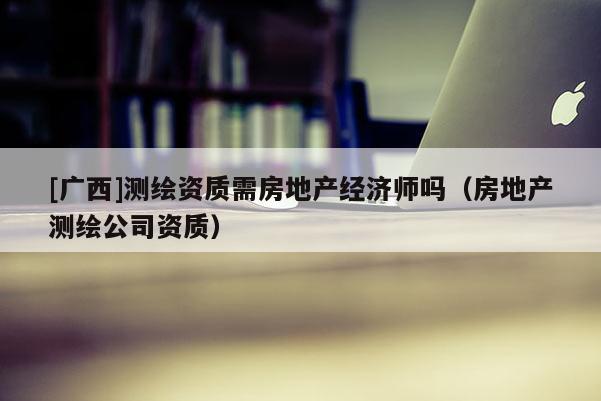 [廣西]測繪資質(zhì)需房地產(chǎn)經(jīng)濟師嗎（房地產(chǎn)測繪公司資質(zhì)）