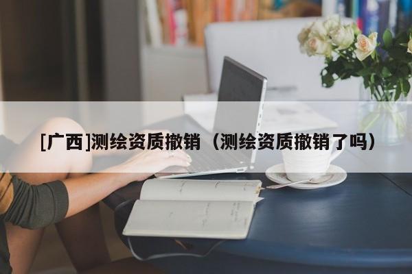 [廣西]測繪資質(zhì)撤銷（測繪資質(zhì)撤銷了嗎）