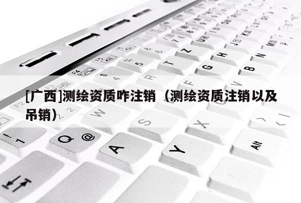 [廣西]測(cè)繪資質(zhì)咋注銷（測(cè)繪資質(zhì)注銷以及吊銷）