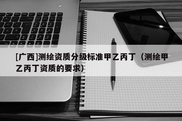 [廣西]測繪資質(zhì)分級標(biāo)準(zhǔn)甲乙丙?。y繪甲乙丙丁資質(zhì)的要求）