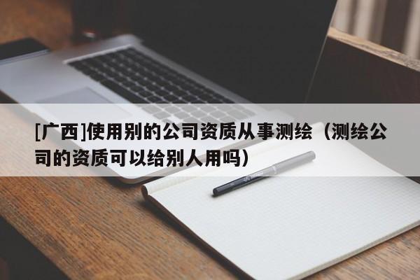 [廣西]使用別的公司資質(zhì)從事測(cè)繪（測(cè)繪公司的資質(zhì)可以給別人用嗎）