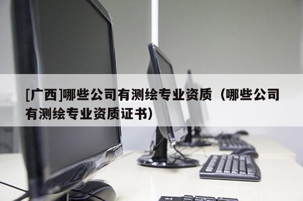 [廣西]哪些公司有測繪專業(yè)資質(zhì)（哪些公司有測繪專業(yè)資質(zhì)證書）