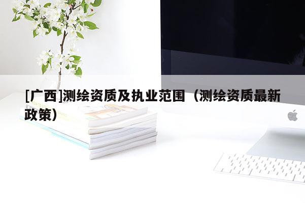[廣西]測(cè)繪資質(zhì)及執(zhí)業(yè)范圍（測(cè)繪資質(zhì)最新政策）