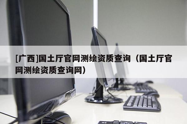 [廣西]國土廳官網(wǎng)測(cè)繪資質(zhì)查詢（國土廳官網(wǎng)測(cè)繪資質(zhì)查詢網(wǎng)）
