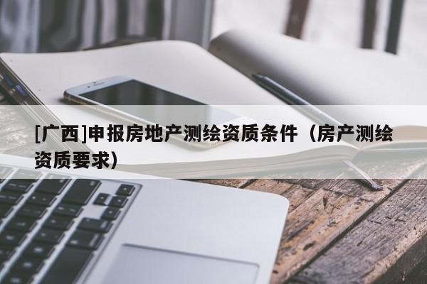 [廣西]申報房地產(chǎn)測繪資質(zhì)條件（房產(chǎn)測繪資質(zhì)要求）