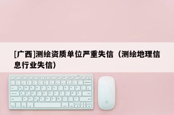 [廣西]測繪資質(zhì)單位嚴重失信（測繪地理信息行業(yè)失信）