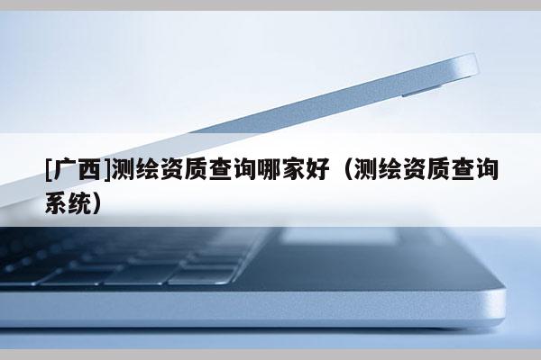 [廣西]測繪資質(zhì)查詢哪家好（測繪資質(zhì)查詢系統(tǒng)）