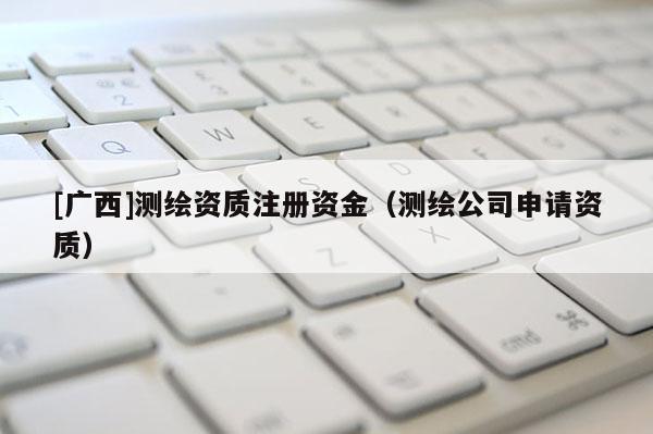 [廣西]測繪資質(zhì)注冊資金（測繪公司申請資質(zhì)）