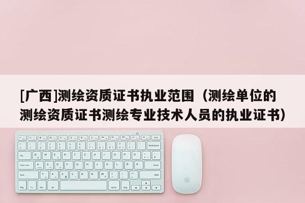 [廣西]測繪資質(zhì)證書執(zhí)業(yè)范圍（測繪單位的測繪資質(zhì)證書測繪專業(yè)技術(shù)人員的執(zhí)業(yè)證書）