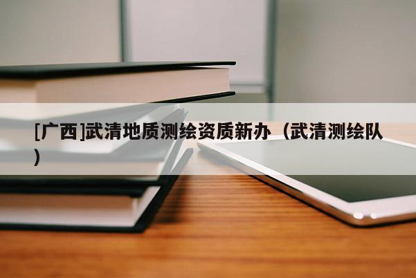 [廣西]武清地質(zhì)測繪資質(zhì)新辦（武清測繪隊）