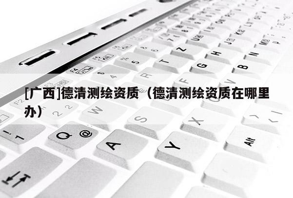 [廣西]德清測繪資質(zhì)（德清測繪資質(zhì)在哪里辦）