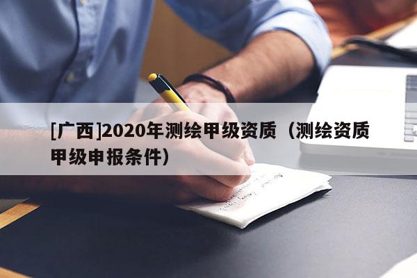 [廣西]2020年測(cè)繪甲級(jí)資質(zhì)（測(cè)繪資質(zhì)甲級(jí)申報(bào)條件）