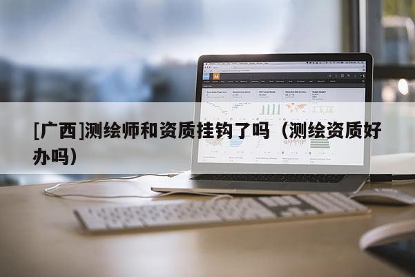 [廣西]測繪師和資質(zhì)掛鉤了嗎（測繪資質(zhì)好辦嗎）