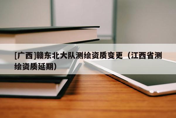 [廣西]贛東北大隊(duì)測繪資質(zhì)變更（江西省測繪資質(zhì)延期）