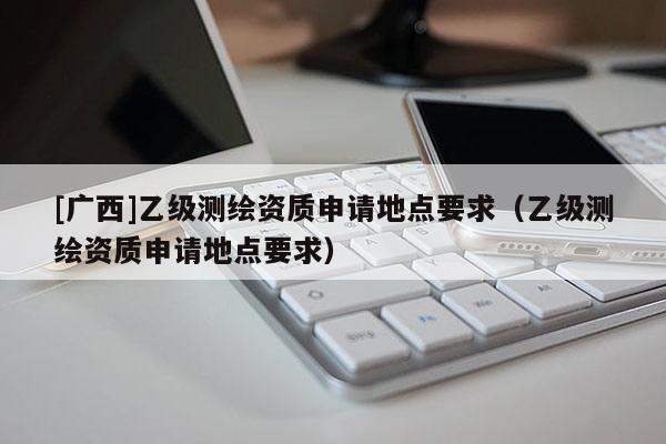 [廣西]乙級(jí)測(cè)繪資質(zhì)申請(qǐng)地點(diǎn)要求（乙級(jí)測(cè)繪資質(zhì)申請(qǐng)地點(diǎn)要求）