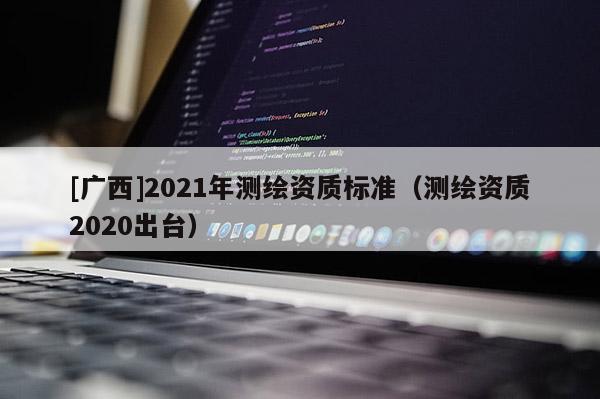 [廣西]2021年測繪資質(zhì)標(biāo)準(zhǔn)（測繪資質(zhì)2020出臺）