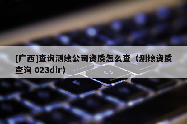 [廣西]查詢測繪公司資質怎么查（測繪資質查詢 023dir）
