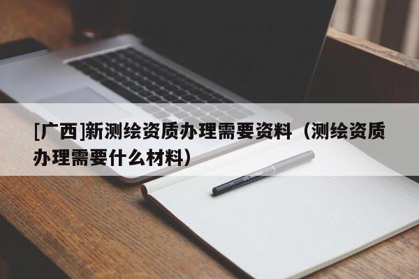 [廣西]新測繪資質辦理需要資料（測繪資質辦理需要什么材料）