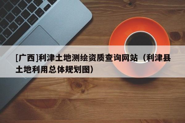 [廣西]利津土地測繪資質(zhì)查詢網(wǎng)站（利津縣土地利用總體規(guī)劃圖）
