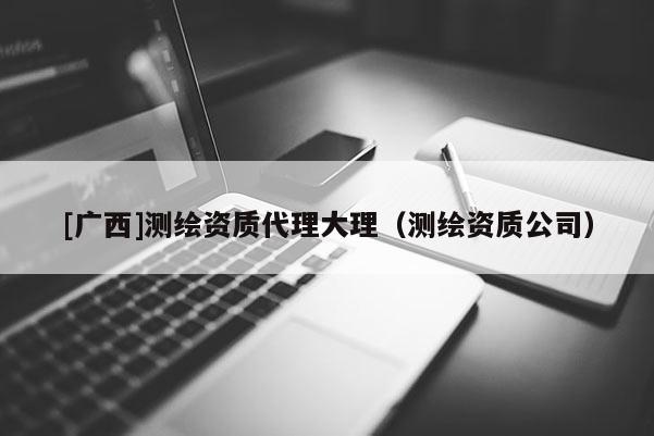 [廣西]測(cè)繪資質(zhì)代理大理（測(cè)繪資質(zhì)公司）