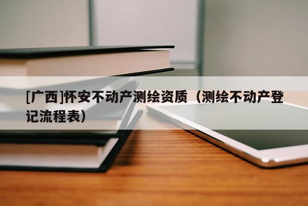 [廣西]懷安不動(dòng)產(chǎn)測(cè)繪資質(zhì)（測(cè)繪不動(dòng)產(chǎn)登記流程表）