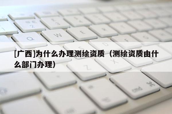 [廣西]為什么辦理測(cè)繪資質(zhì)（測(cè)繪資質(zhì)由什么部門辦理）