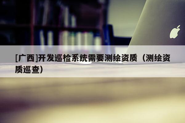 [廣西]開發(fā)巡檢系統(tǒng)需要測繪資質(zhì)（測繪資質(zhì)巡查）