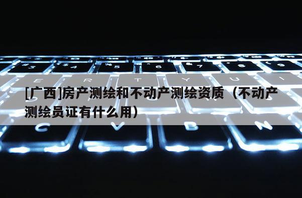 [廣西]房產(chǎn)測繪和不動產(chǎn)測繪資質(zhì)（不動產(chǎn)測繪員證有什么用）