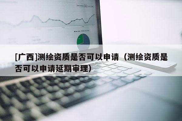 [廣西]測(cè)繪資質(zhì)是否可以申請(qǐng)（測(cè)繪資質(zhì)是否可以申請(qǐng)延期審理）