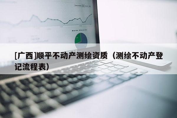 [廣西]順平不動(dòng)產(chǎn)測(cè)繪資質(zhì)（測(cè)繪不動(dòng)產(chǎn)登記流程表）
