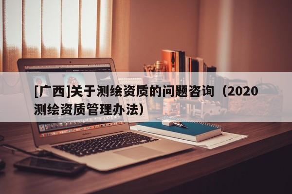 [廣西]關(guān)于測繪資質(zhì)的問題咨詢（2020測繪資質(zhì)管理辦法）