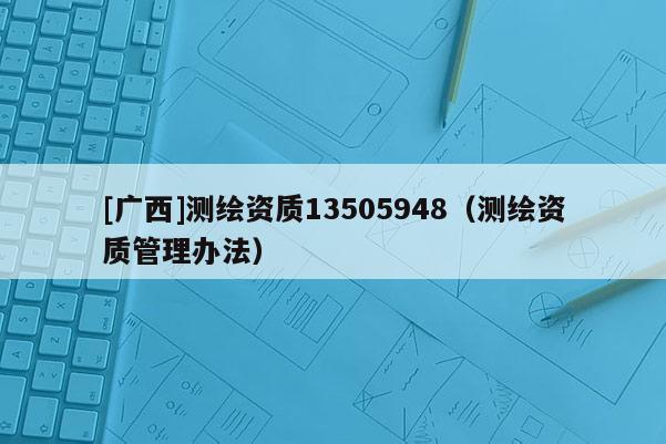 [廣西]測(cè)繪資質(zhì)13505948（測(cè)繪資質(zhì)管理辦法）