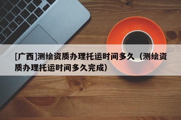 [廣西]測繪資質(zhì)辦理托運時間多久（測繪資質(zhì)辦理托運時間多久完成）