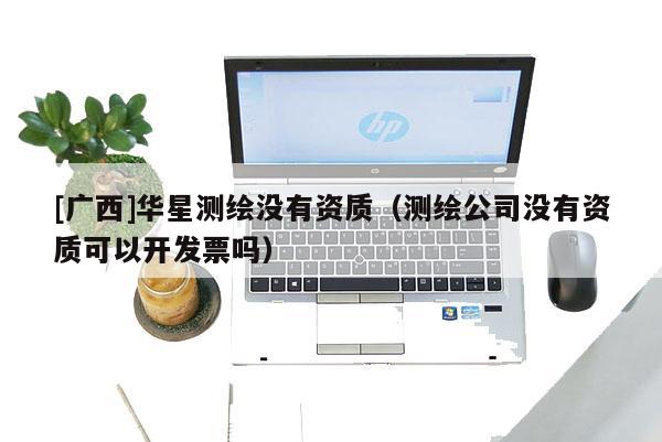 [廣西]華星測(cè)繪沒(méi)有資質(zhì)（測(cè)繪公司沒(méi)有資質(zhì)可以開(kāi)發(fā)票嗎）