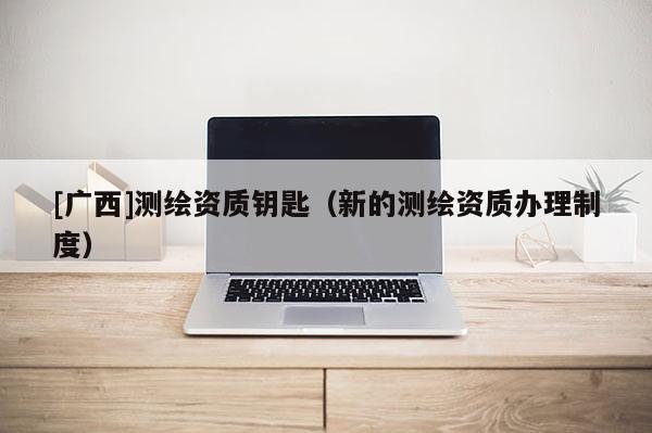 [廣西]測繪資質(zhì)鑰匙（新的測繪資質(zhì)辦理制度）