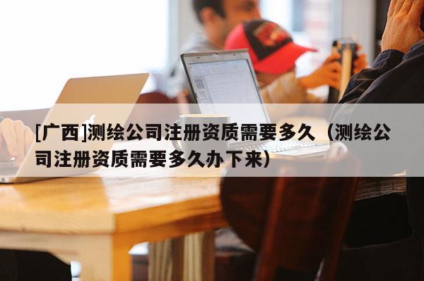 [廣西]測繪公司注冊資質(zhì)需要多久（測繪公司注冊資質(zhì)需要多久辦下來）