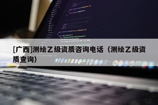 [廣西]測繪乙級資質(zhì)咨詢電話（測繪乙級資質(zhì)查詢）