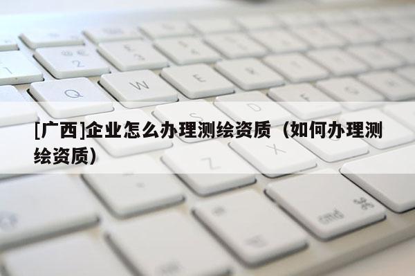 [廣西]企業(yè)怎么辦理測(cè)繪資質(zhì)（如何辦理測(cè)繪資質(zhì)）