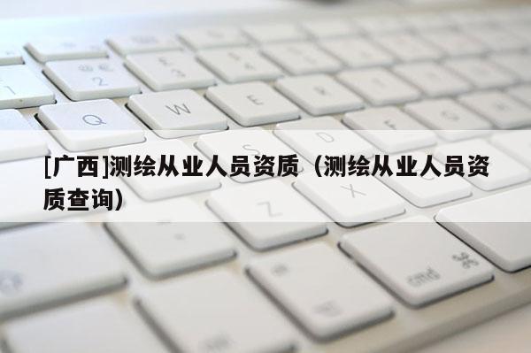 [廣西]測繪從業(yè)人員資質(zhì)（測繪從業(yè)人員資質(zhì)查詢）